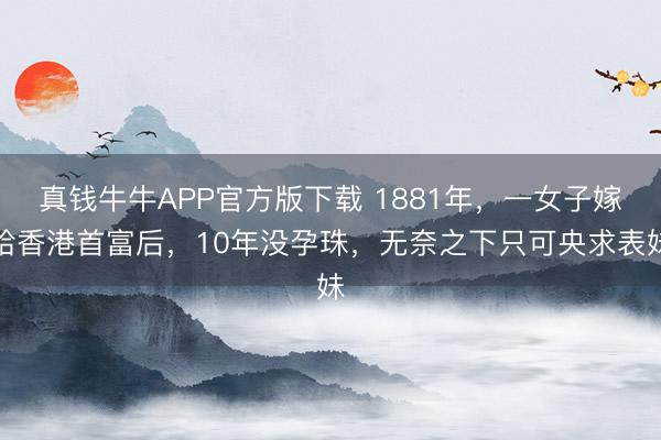 真钱牛牛APP官方版下载 1881年，一女子嫁给香港首富后，10年没孕珠，无奈之下只可央求表妹