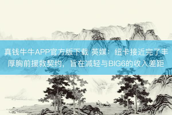 真钱牛牛APP官方版下载 英媒：纽卡接近完了丰厚胸前援救契约，旨在减轻与BIG6的收入差距