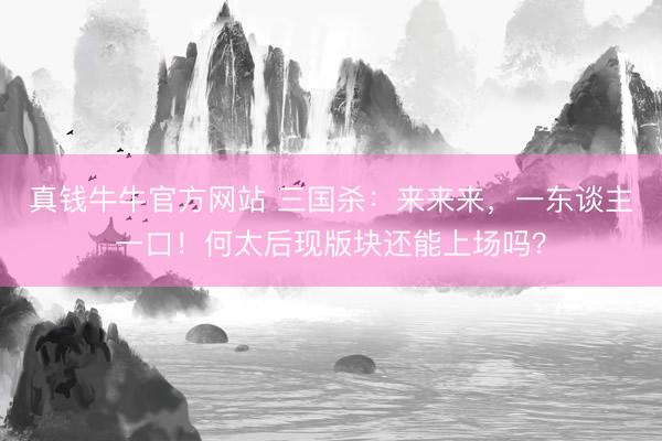 真钱牛牛官方网站 三国杀:来来来,一东谈主一口!何太后现版块还能上场吗?