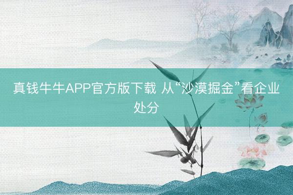 真钱牛牛APP官方版下载 从“沙漠掘金”看企业处分