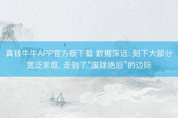 真钱牛牛APP官方版下载 数据深远: 刻下大部分宽泛家庭， 走到了“废除绝后”的边际