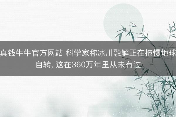 真钱牛牛官方网站 科学家称冰川融解正在拖慢地球自转， 这在360万年里从未有过