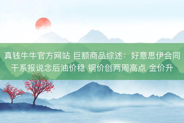 真钱牛牛官方网站 巨额商品综述：好意思伊合同干系报说念后油价稳 铜价创两周高点 金价升