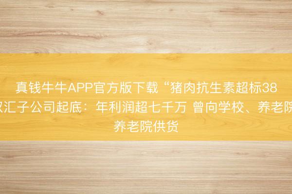 真钱牛牛APP官方版下载 “猪肉抗生素超标38倍”双汇子公司起底：年利润超七千万 曾向学校、养老院供货