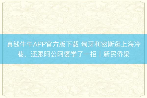 真钱牛牛APP官方版下载 匈牙利密斯逛上海冷巷，还跟阿公阿婆学了一招｜新民侨梁