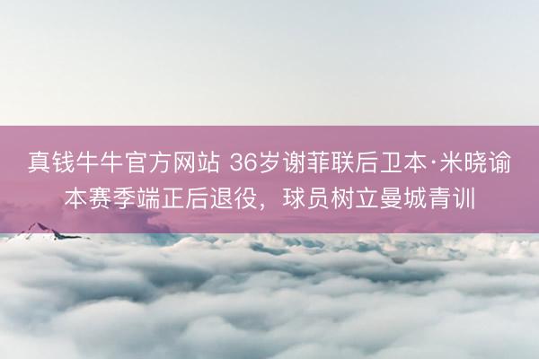 真钱牛牛官方网站 36岁谢菲联后卫本·米晓谕本赛季端正后退役，球员树立曼城青训
