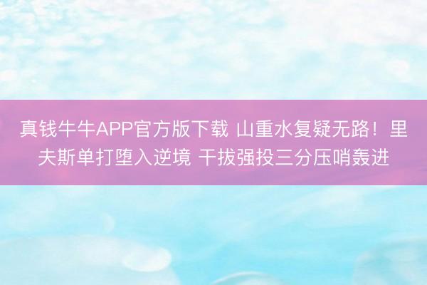 真钱牛牛APP官方版下载 山重水复疑无路！里夫斯单打堕入逆境 干拔强投三分压哨轰进