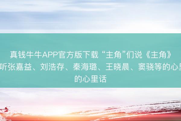 真钱牛牛APP官方版下载 “主角”们说《主角》， 来听张嘉益、刘浩存、秦海璐、王晓晨、窦骁等的心里话