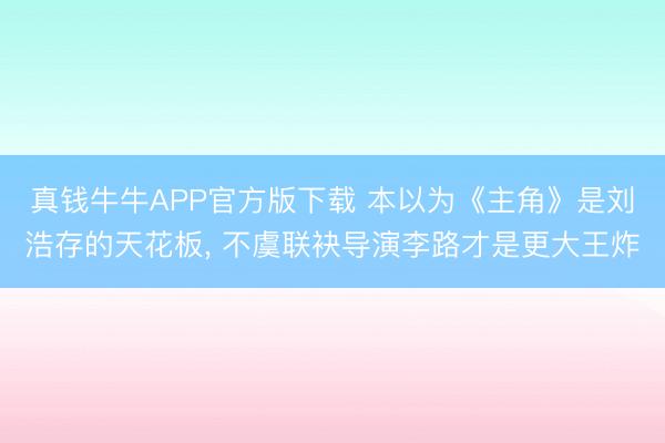 真钱牛牛APP官方版下载 本以为《主角》是刘浩存的天花板， 不虞联袂导演李路才是更大王炸