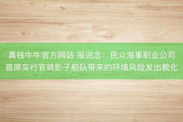 真钱牛牛官方网站 报说念：民众海事职业公司首席实行官就影子船队带来的环境风险发出教化