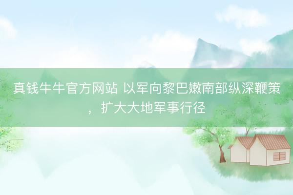真钱牛牛官方网站 以军向黎巴嫩南部纵深鞭策，扩大大地军事行径