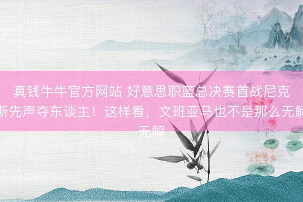 真钱牛牛官方网站 好意思职篮总决赛首战尼克斯先声夺东谈主！这样看，文班亚马也不是那么无解