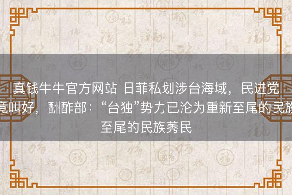 真钱牛牛官方网站 日菲私划涉台海域，民进党当局竟叫好，酬酢部：“台独”势力已沦为重新至尾的民族莠民