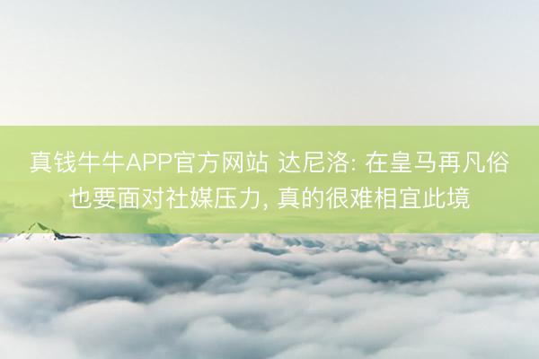 真钱牛牛APP官方网站 达尼洛: 在皇马再凡俗也要面对社媒压力， 真的很难相宜此境