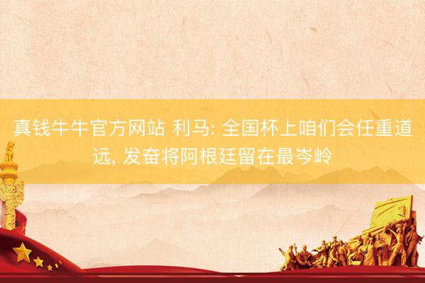 真钱牛牛官方网站 利马: 全国杯上咱们会任重道远， 发奋将阿根廷留在最岑岭