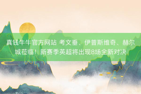 真钱牛牛官方网站 考文垂、伊普斯维奇、赫尔城莅临！新赛季英超将出现8场全新对决