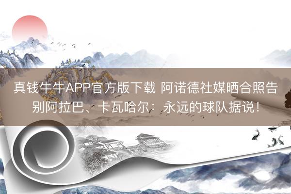 真钱牛牛APP官方版下载 阿诺德社媒晒合照告别阿拉巴、卡瓦哈尔：永远的球队据说！
