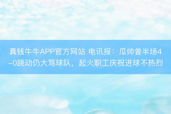 真钱牛牛APP官方网站 电讯报：瓜帅曾半场4-0跳动仍大骂球队，起火职工庆祝进球不热烈