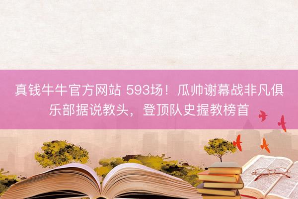 真钱牛牛官方网站 593场！瓜帅谢幕战非凡俱乐部据说教头，登顶队史握教榜首