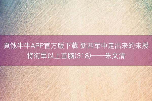 真钱牛牛APP官方版下载 新四军中走出来的未授将衔军以上首脑(318)——朱文清