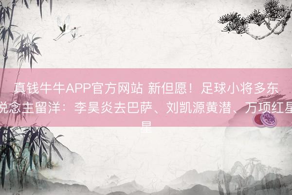 真钱牛牛APP官方网站 新但愿！足球小将多东说念主留洋：李昊炎去巴萨、刘凯源黄潜、万项红星