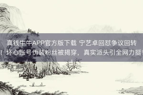 真钱牛牛APP官方版下载 宁艺卓回怼争议回转！坏心账号伪装粉丝被揭穿，真实派头引全网力挺！