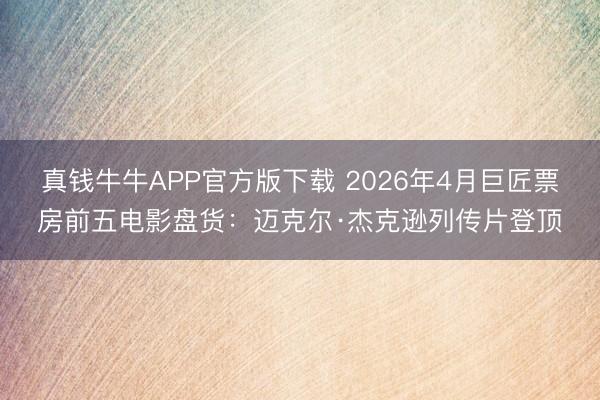 真钱牛牛APP官方版下载 2026年4月巨匠票房前五电影盘货：迈克尔·杰克逊列传片登顶