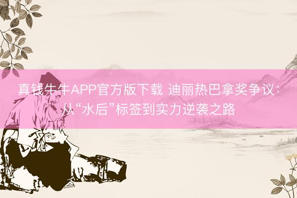 真钱牛牛APP官方版下载 迪丽热巴拿奖争议：从“水后”标签到实力逆袭之路