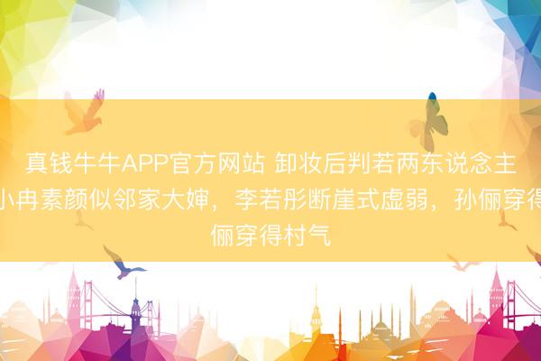 真钱牛牛APP官方网站 卸妆后判若两东说念主！李小冉素颜似邻家大婶，李若彤断崖式虚弱，孙俪穿得村气
