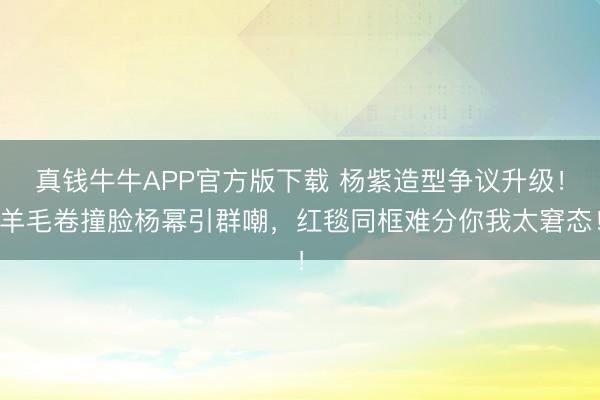 真钱牛牛APP官方版下载 杨紫造型争议升级！羊毛卷撞脸杨幂引群嘲，红毯同框难分你我太窘态！