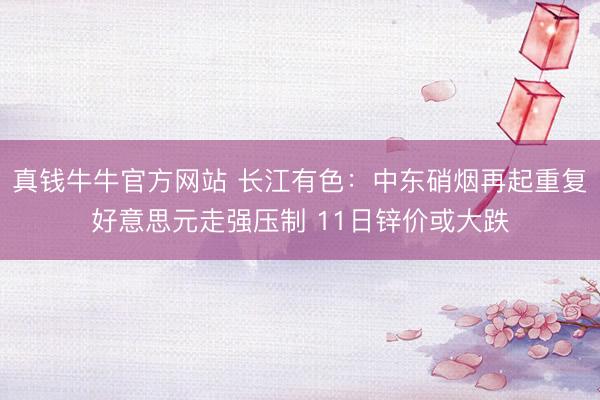 真钱牛牛官方网站 长江有色：中东硝烟再起重复好意思元走强压制 11日锌价或大跌