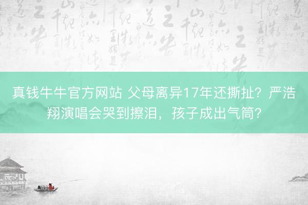 真钱牛牛官方网站 父母离异17年还撕扯？严浩翔演唱会哭到擦泪，孩子成出气筒？