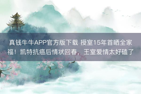 真钱牛牛APP官方版下载 授室15年首晒全家福！凯特抗癌后情状回春，王室爱情太好磕了