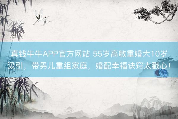 真钱牛牛APP官方网站 55岁高敏重婚大10岁汲引，带男儿重组家庭，婚配幸福诀窍太戳心！