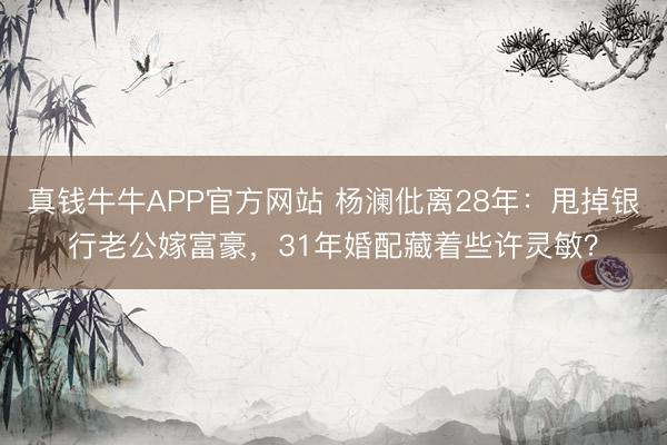 真钱牛牛APP官方网站 杨澜仳离28年：甩掉银行老公嫁富豪，31年婚配藏着些许灵敏？
