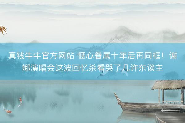 真钱牛牛官方网站 惬心眷属十年后再同框！谢娜演唱会这波回忆杀看哭了几许东谈主