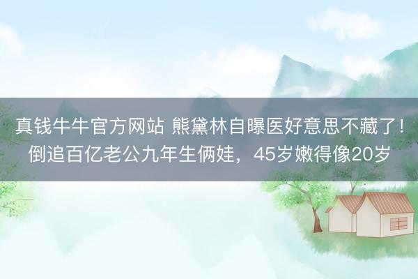 真钱牛牛官方网站 熊黛林自曝医好意思不藏了！倒追百亿老公九年生俩娃，45岁嫩得像20岁