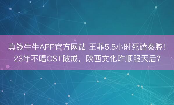 真钱牛牛APP官方网站 王菲5.5小时死磕秦腔！23年不唱OST破戒，陕西文化咋顺服天后？