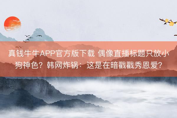 真钱牛牛APP官方版下载 偶像直播标题只放小狗神色？韩网炸锅：这是在暗戳戳秀恩爱？