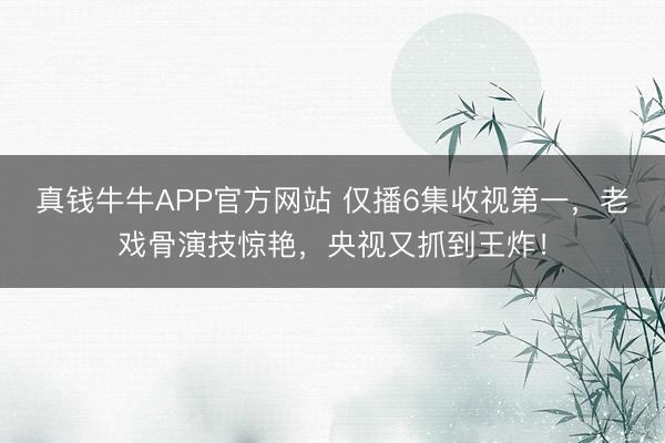真钱牛牛APP官方网站 仅播6集收视第一，老戏骨演技惊艳，央视又抓到王炸！
