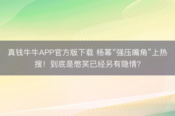 真钱牛牛APP官方版下载 杨幂“强压嘴角”上热搜！到底是憋笑已经另有隐情？