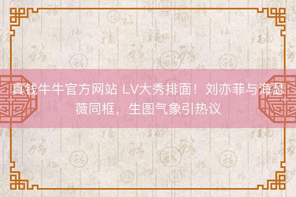 真钱牛牛官方网站 LV大秀排面！刘亦菲与海瑟薇同框，生图气象引热议
