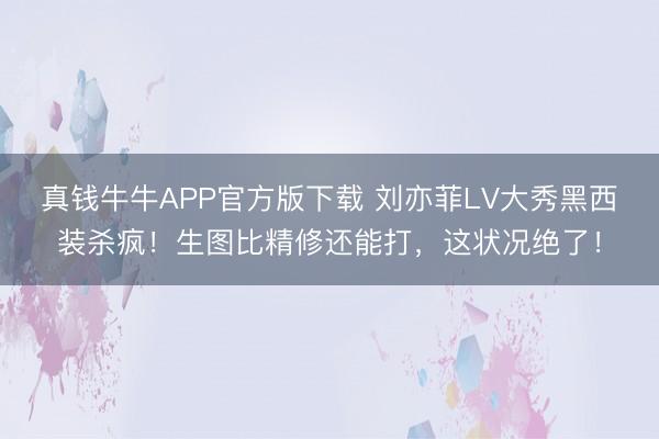 真钱牛牛APP官方版下载 刘亦菲LV大秀黑西装杀疯！生图比精修还能打，这状况绝了！