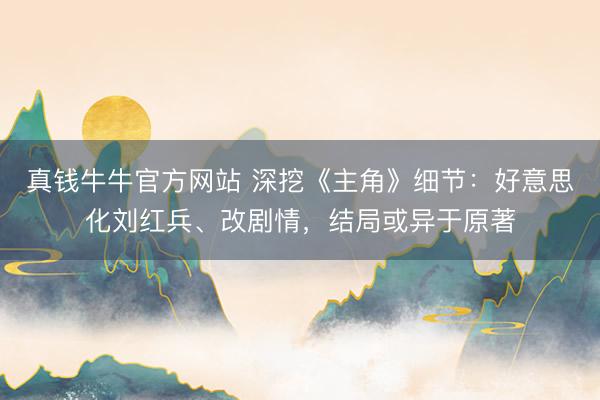 真钱牛牛官方网站 深挖《主角》细节：好意思化刘红兵、改剧情，结局或异于原著