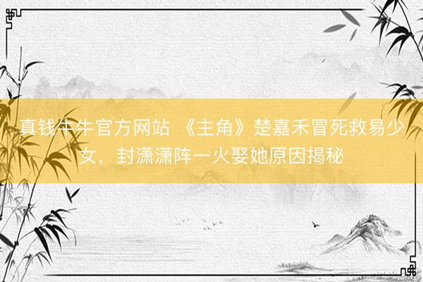 真钱牛牛官方网站 《主角》楚嘉禾冒死救易少女，封潇潇阵一火娶她原因揭秘