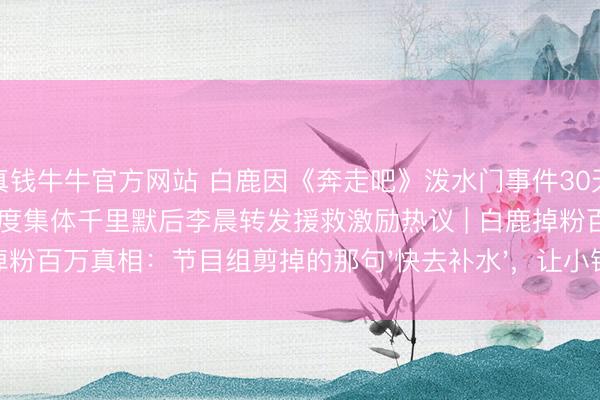 真钱牛牛官方网站 白鹿因《奔走吧》泼水门事件30天掉粉百万，李晨郑恺12岁首度集体千里默后李晨转发援救激励热议 | 白鹿掉粉百万真相：节目组剪掉的那句'快去补水'，让小镇姆妈们集体破防了