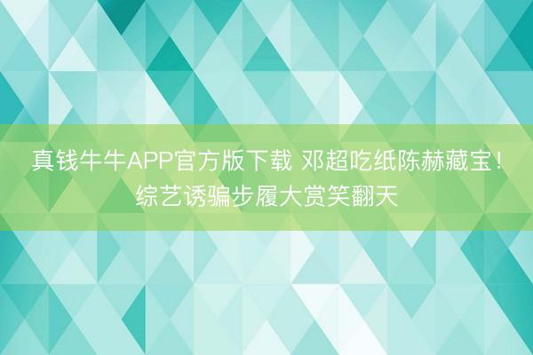 真钱牛牛APP官方版下载 邓超吃纸陈赫藏宝！综艺诱骗步履大赏笑翻天