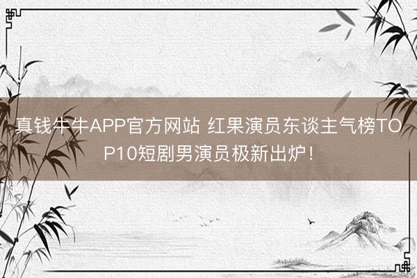 真钱牛牛APP官方网站 红果演员东谈主气榜TOP10短剧男演员极新出炉！