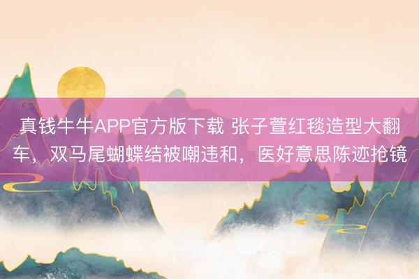真钱牛牛APP官方版下载 张子萱红毯造型大翻车，双马尾蝴蝶结被嘲违和，医好意思陈迹抢镜