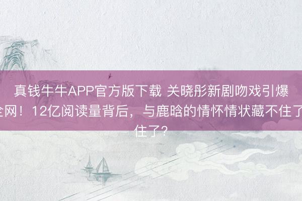 真钱牛牛APP官方版下载 关晓彤新剧吻戏引爆全网！12亿阅读量背后，与鹿晗的情怀情状藏不住了？